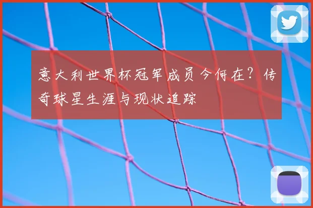 意大利世界杯冠军成员今何在？传奇球星生涯与现状追踪
